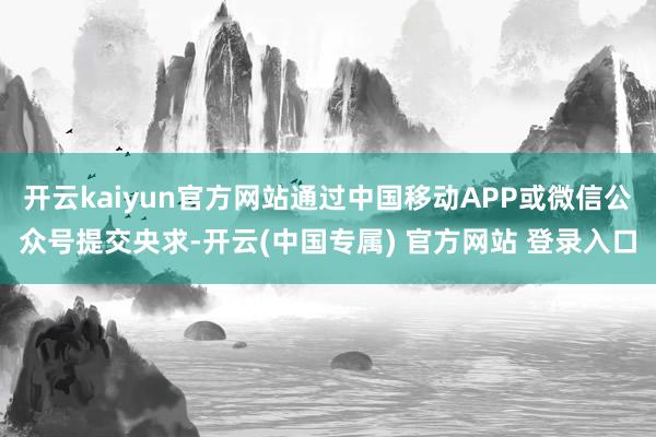 开云kaiyun官方网站通过中国移动APP或微信公众号提交央求-开云(中国专属) 官方网站 登录入口