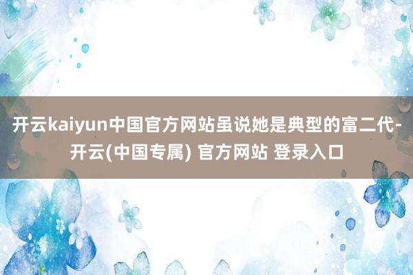 开云kaiyun中国官方网站虽说她是典型的富二代-开云(中国专属) 官方网站 登录入口