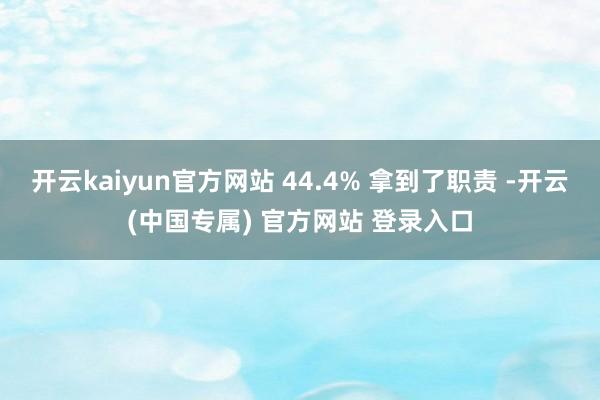 开云kaiyun官方网站 44.4% 拿到了职责 -开云(中国专属) 官方网站 登录入口