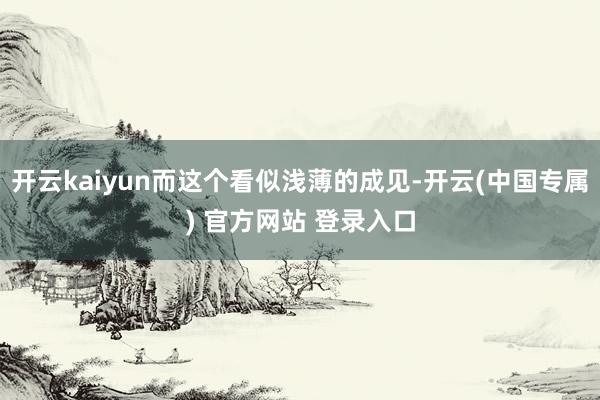 开云kaiyun而这个看似浅薄的成见-开云(中国专属) 官方网站 登录入口