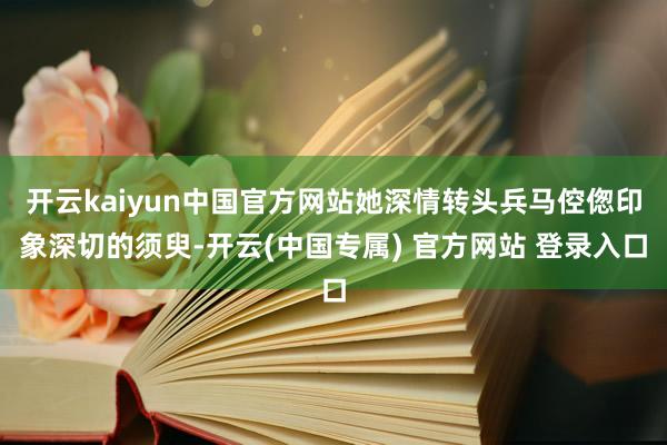 开云kaiyun中国官方网站她深情转头兵马倥偬印象深切的须臾-开云(中国专属) 官方网站 登录入口