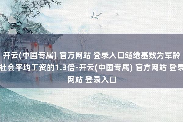 开云(中国专属) 官方网站 登录入口缱绻基数为军龄乘以社会平均工资的1.3倍-开云(中国专属) 官方网站 登录入口