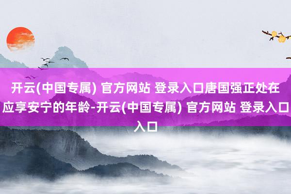 开云(中国专属) 官方网站 登录入口唐国强正处在应享安宁的年龄-开云(中国专属) 官方网站 登录入口