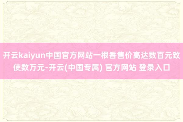开云kaiyun中国官方网站一根香售价高达数百元致使数万元-开云(中国专属) 官方网站 登录入口