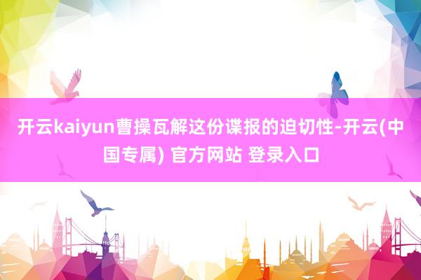 开云kaiyun曹操瓦解这份谍报的迫切性-开云(中国专属) 官方网站 登录入口