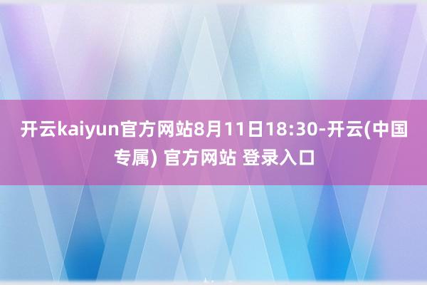 开云kaiyun官方网站8月11日18:30-开云(中国专属) 官方网站 登录入口