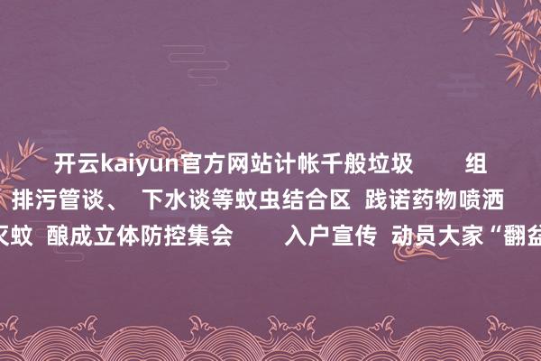 开云kaiyun官方网站计帐千般垃圾        组织专科戎行  对烧毁房屋、排污管谈、  下水谈等蚊虫结合区  践诺药物喷洒      同期携带住户开展家庭灭蚊  酿成立体防控集会        入户宣传  动员大家“翻盆倒罐”计帐家中积水  晋升住户灭蚊防病健康领悟  杀青从“要我防”到“我要防”的转化       狮岭镇   狮岭镇全镇党员干部、大家、商户  全面整治环境卫生  拆除病媒繁