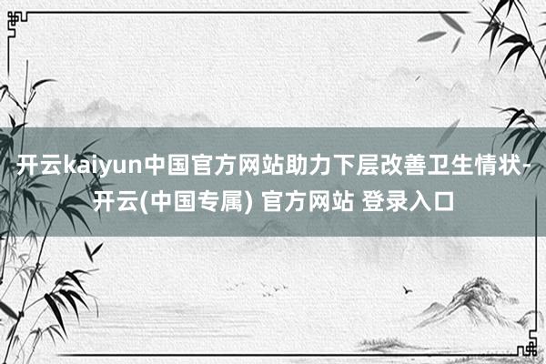 开云kaiyun中国官方网站助力下层改善卫生情状-开云(中国专属) 官方网站 登录入口