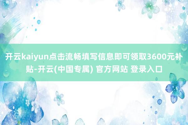 开云kaiyun点击流畅填写信息即可领取3600元补贴-开云(中国专属) 官方网站 登录入口