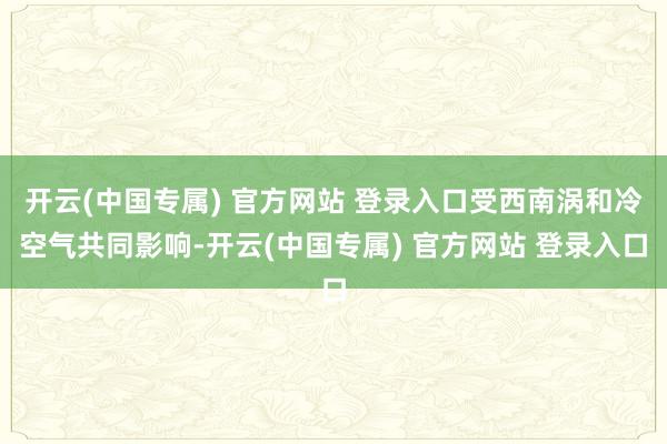 开云(中国专属) 官方网站 登录入口受西南涡和冷空气共同影响-开云(中国专属) 官方网站 登录入口