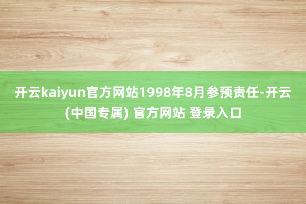 开云kaiyun官方网站1998年8月参预责任-开云(中国专属) 官方网站 登录入口