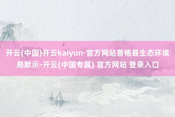 开云(中国)开云kaiyun·官方网站普格县生态环境局默示-开云(中国专属) 官方网站 登录入口