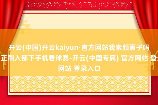 开云(中国)开云kaiyun·官方网站我素颜面子吗？”我正刷入部下手机看球赛-开云(中国专属) 官方网站 登录入口