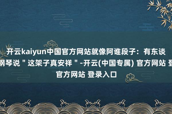 开云kaiyun中国官方网站就像阿谁段子：有东谈主指着钢琴说＂这架子真安祥＂-开云(中国专属) 官方网站 登录入口