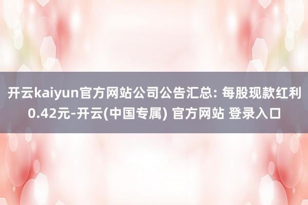 开云kaiyun官方网站公司公告汇总: 每股现款红利0.42元-开云(中国专属) 官方网站 登录入口