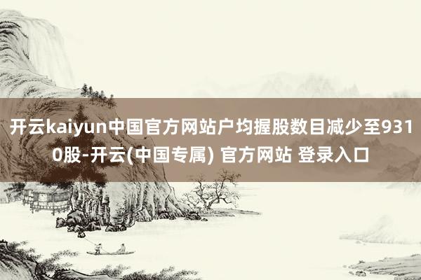 开云kaiyun中国官方网站户均握股数目减少至9310股-开云(中国专属) 官方网站 登录入口