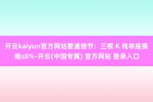 开云kaiyun官方网站要道细节：三根 K 线举座振幅≤8%-开云(中国专属) 官方网站 登录入口