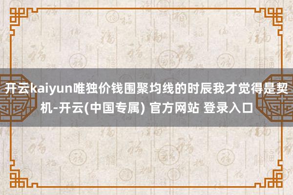 开云kaiyun唯独价钱围聚均线的时辰我才觉得是契机-开云(中国专属) 官方网站 登录入口