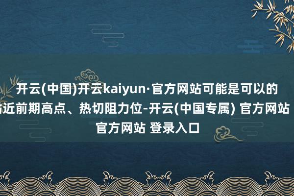 开云(中国)开云kaiyun·官方网站可能是可以的进场点贴近前期高点、热切阻力位-开云(中国专属) 官方网站 登录入口