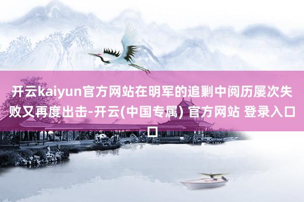 开云kaiyun官方网站在明军的追剿中阅历屡次失败又再度出击-开云(中国专属) 官方网站 登录入口