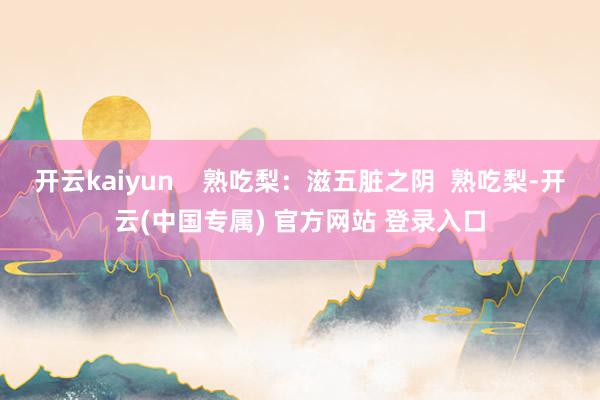 开云kaiyun    熟吃梨：滋五脏之阴  熟吃梨-开云(中国专属) 官方网站 登录入口