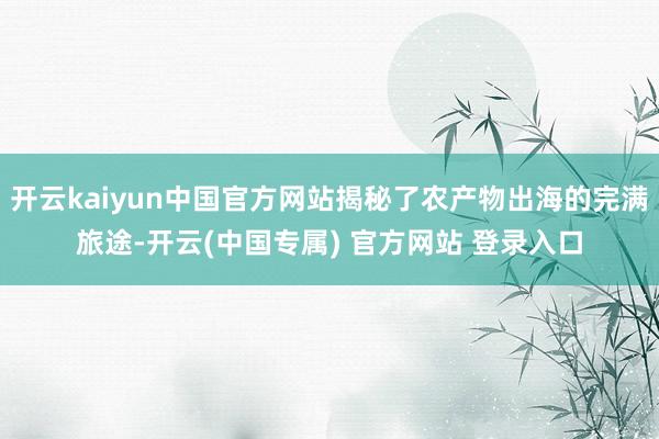 开云kaiyun中国官方网站揭秘了农产物出海的完满旅途-开云(中国专属) 官方网站 登录入口