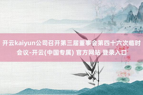 开云kaiyun公司召开第三届董事会第四十六次临时会议-开云(中国专属) 官方网站 登录入口
