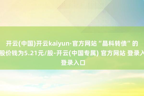 开云(中国)开云kaiyun·官方网站“晶科转债”的转股价钱为5.21元/股-开云(中国专属) 官方网站 登录入口