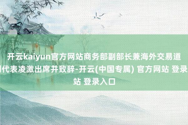 开云kaiyun官方网站商务部副部长兼海外交易道判副代表凌激出席并致辞-开云(中国专属) 官方网站 登录入口