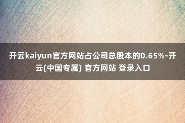 开云kaiyun官方网站占公司总股本的0.65%-开云(中国专属) 官方网站 登录入口