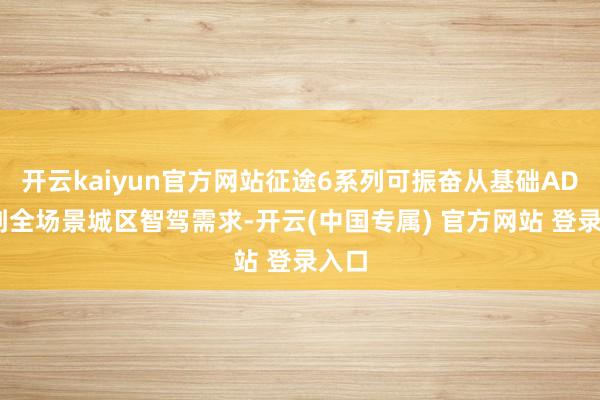 开云kaiyun官方网站征途6系列可振奋从基础ADAS到全场景城区智驾需求-开云(中国专属) 官方网站 登录入口