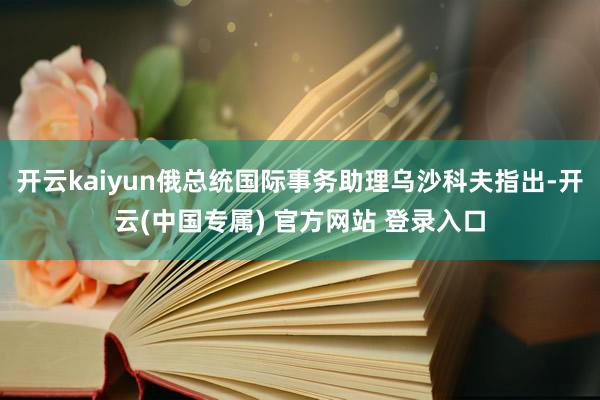 开云kaiyun俄总统国际事务助理乌沙科夫指出-开云(中国专属) 官方网站 登录入口