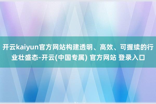 开云kaiyun官方网站构建透明、高效、可握续的行业壮盛态-开云(中国专属) 官方网站 登录入口