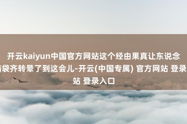 开云kaiyun中国官方网站这个经由果真让东说念主脑袋齐转晕了到这会儿-开云(中国专属) 官方网站 登录入口