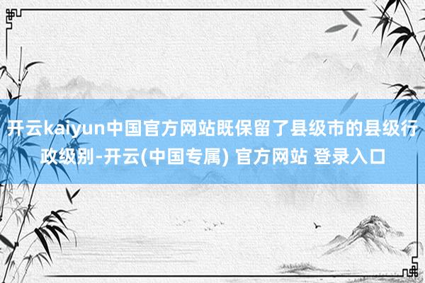 开云kaiyun中国官方网站既保留了县级市的县级行政级别-开云(中国专属) 官方网站 登录入口