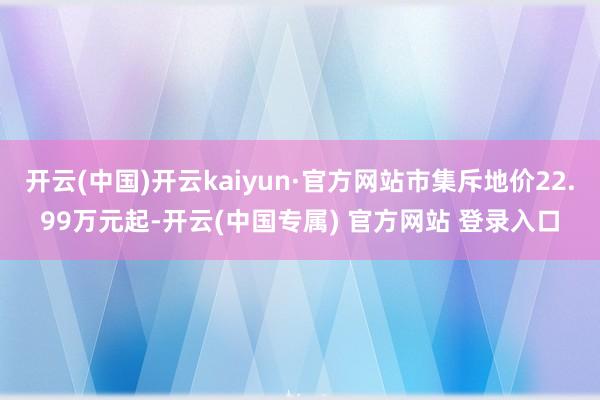 开云(中国)开云kaiyun·官方网站市集斥地价22.99万元起-开云(中国专属) 官方网站 登录入口