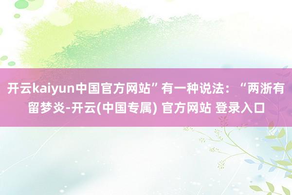 开云kaiyun中国官方网站”有一种说法:“两浙有留梦炎-开云(中国专属) 官方网站 登录入口