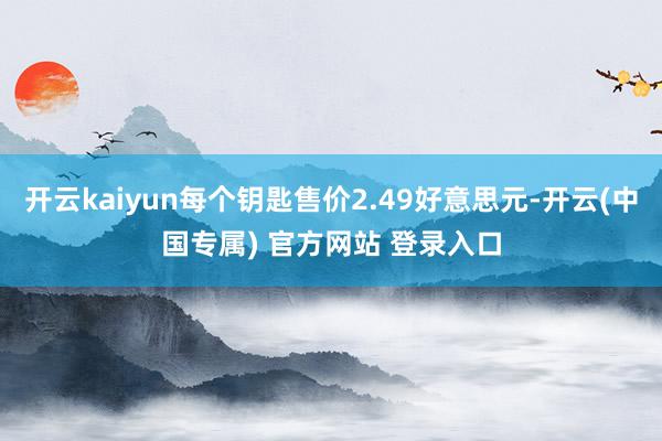 开云kaiyun每个钥匙售价2.49好意思元-开云(中国专属) 官方网站 登录入口