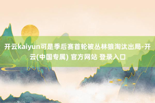 开云kaiyun可是季后赛首轮被丛林狼淘汰出局-开云(中国专属) 官方网站 登录入口