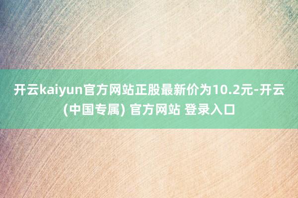 开云kaiyun官方网站正股最新价为10.2元-开云(中国专属) 官方网站 登录入口