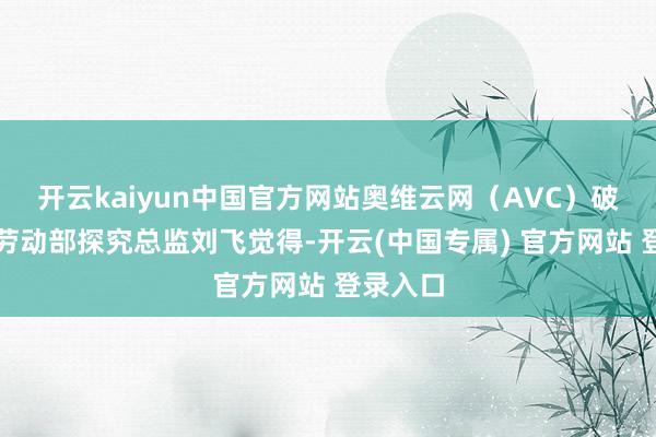 开云kaiyun中国官方网站奥维云网（AVC）破钞电子劳动部探究总监刘飞觉得-开云(中国专属) 官方网站 登录入口