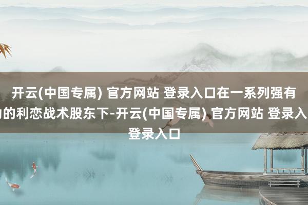 开云(中国专属) 官方网站 登录入口在一系列强有劲的利恋战术股东下-开云(中国专属) 官方网站 登录入口
