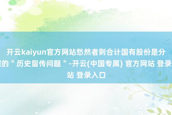 开云kaiyun官方网站愁然者则合计国有股份是分手理的"历史留传问题"-开云(中国专属) 官方网站 登录入口