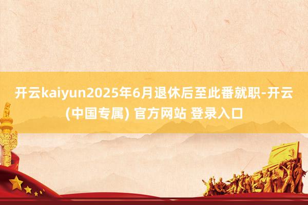 开云kaiyun2025年6月退休后至此番就职-开云(中国专属) 官方网站 登录入口