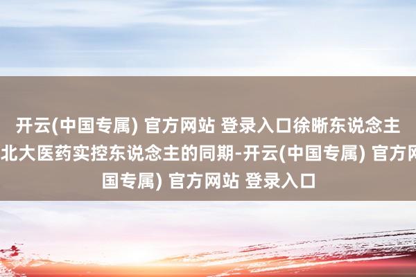 开云(中国专属) 官方网站 登录入口徐晰东说念主在以1元成为北大医药实控东说念主的同期-开云(中国专属) 官方网站 登录入口