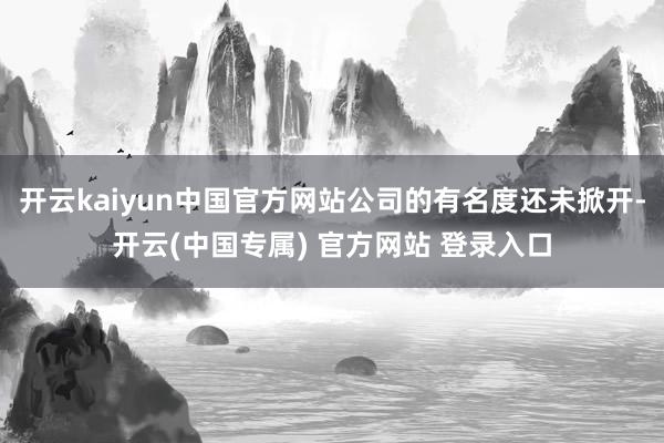 开云kaiyun中国官方网站公司的有名度还未掀开-开云(中国专属) 官方网站 登录入口