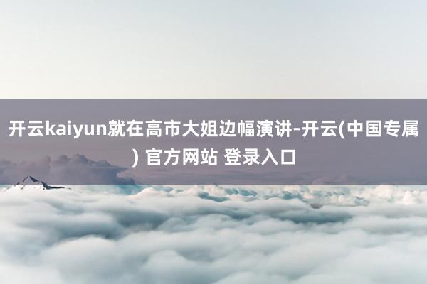 开云kaiyun就在高市大姐边幅演讲-开云(中国专属) 官方网站 登录入口