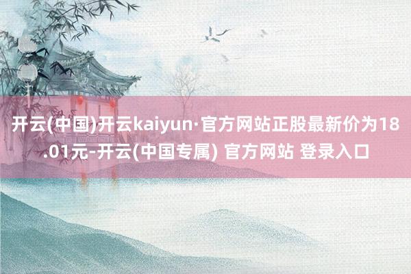 开云(中国)开云kaiyun·官方网站正股最新价为18.01元-开云(中国专属) 官方网站 登录入口