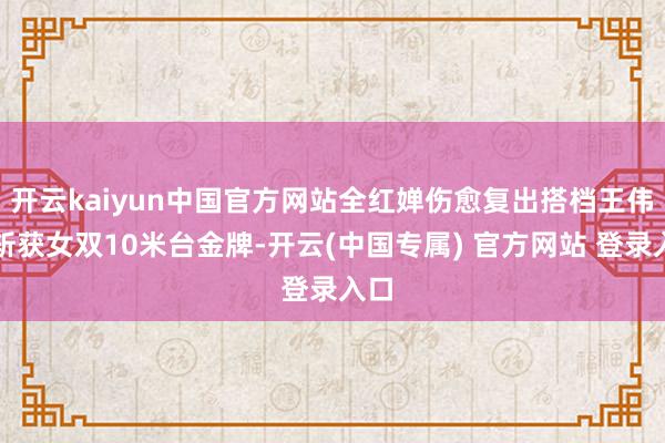 开云kaiyun中国官方网站全红婵伤愈复出搭档王伟莹斩获女双10米台金牌-开云(中国专属) 官方网站 登录入口