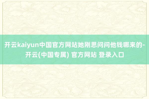 开云kaiyun中国官方网站她刚思问问他钱哪来的-开云(中国专属) 官方网站 登录入口